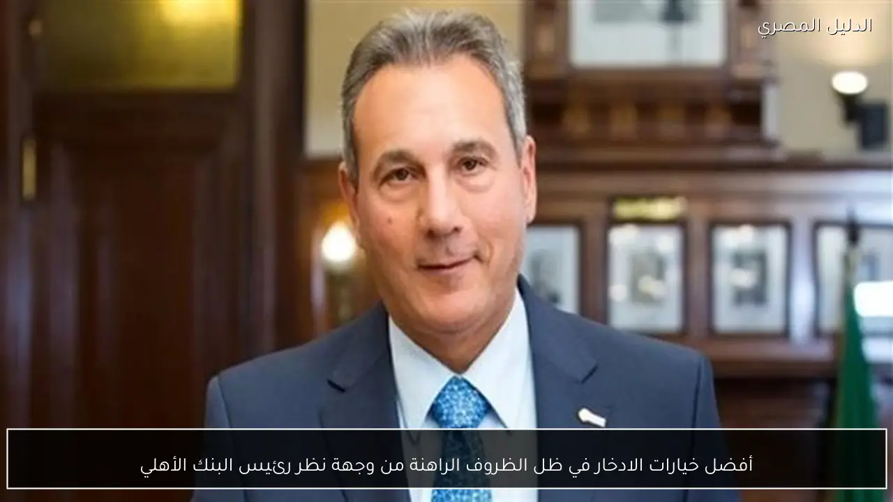 أفضل خيارات الادخار في ظل الظروف الراهنة من وجهة نظر رئيس البنك الأهلي