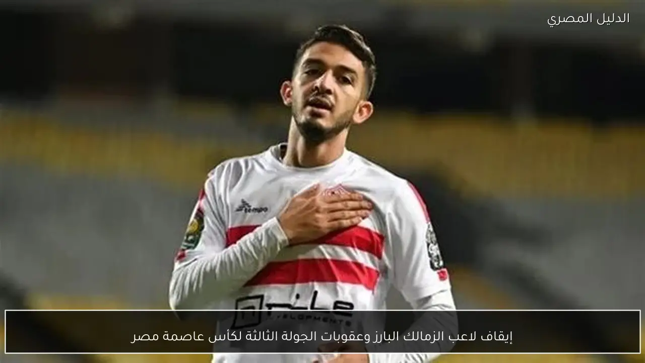 إيقاف لاعب الزمالك البارز وعقوبات الجولة الثالثة لكأس عاصمة مصر