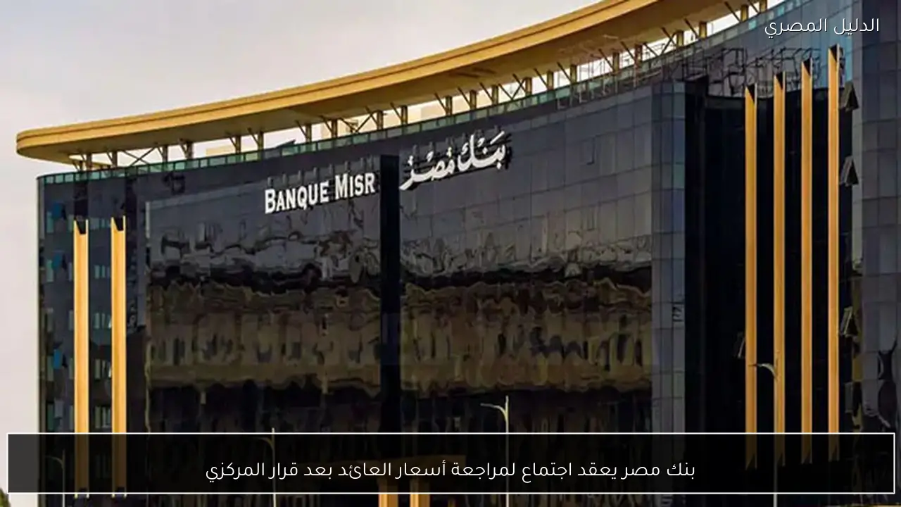 بنك مصر يعقد اجتماع لمراجعة أسعار العائد بعد قرار المركزي