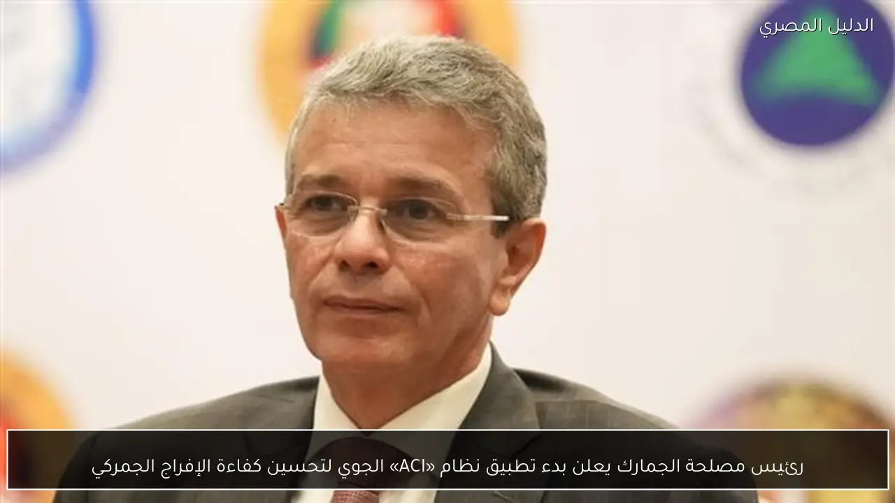 رئيس مصلحة الجمارك يعلن بدء تطبيق نظام «ACI» الجوي لتحسين كفاءة الإفراج الجمركي