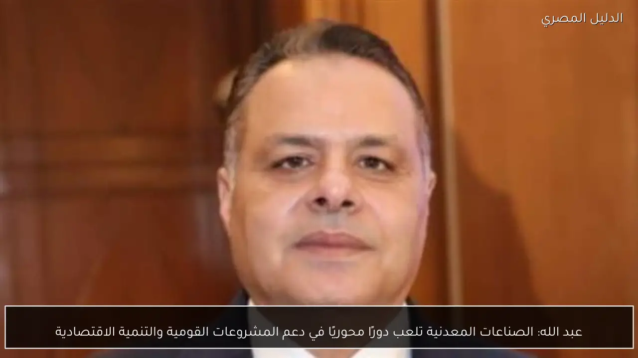 عبد الله: الصناعات المعدنية تلعب دورًا محوريًا في دعم المشروعات القومية والتنمية الاقتصادية