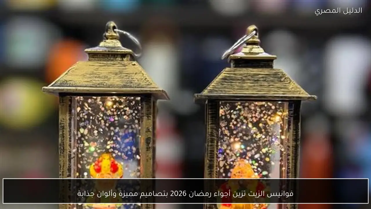 فوانيس الزيت تزين أجواء رمضان 2026 بتصاميم مميزة وألوان جذابة