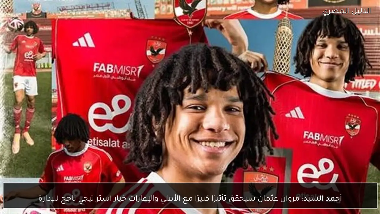 أحمد السيد: مروان عثمان سيحقق تأثيرًا كبيرًا مع الأهلي والإعارات خيار استراتيجي ناجح للإدارة