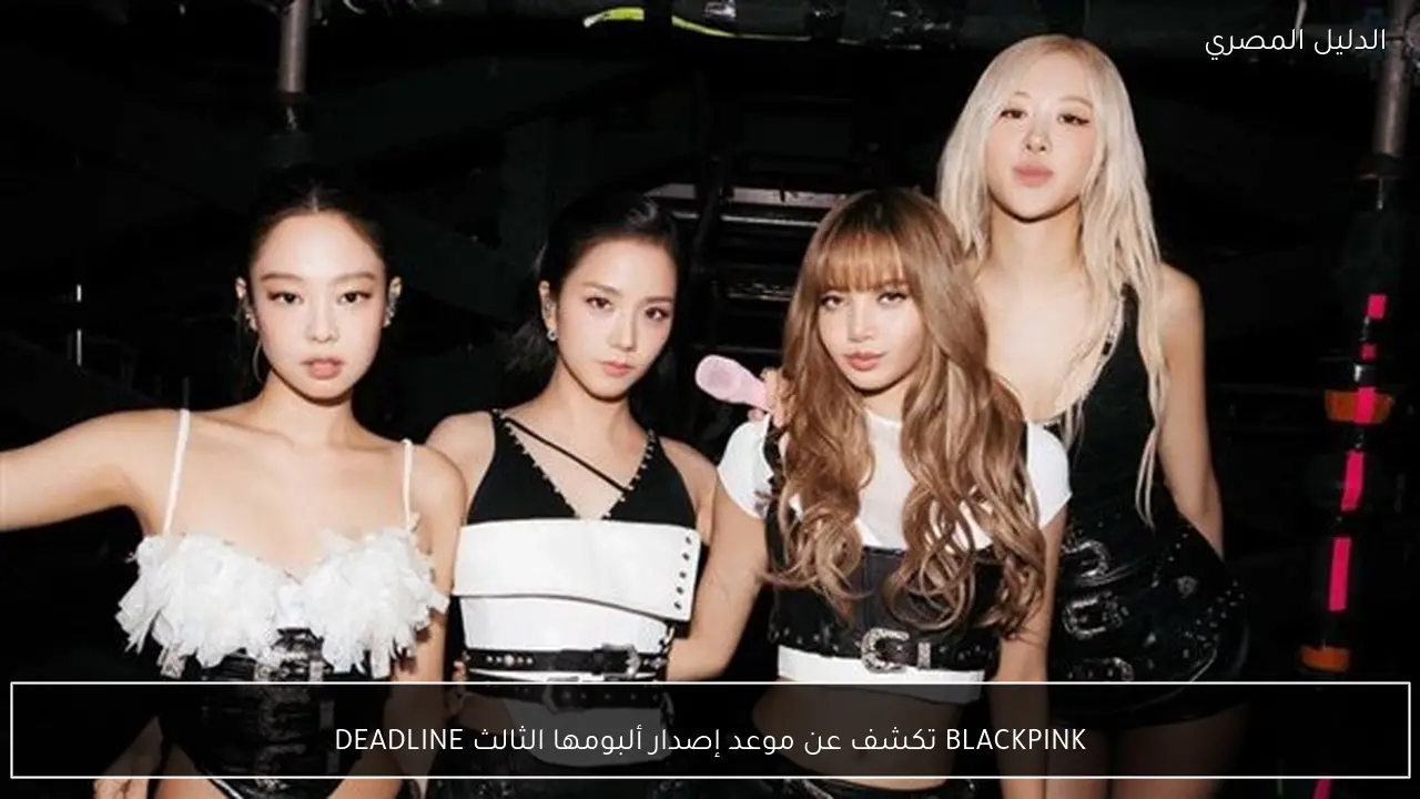 BLACKPINK تكشف عن موعد إصدار ألبومها الثالث DEADLINE