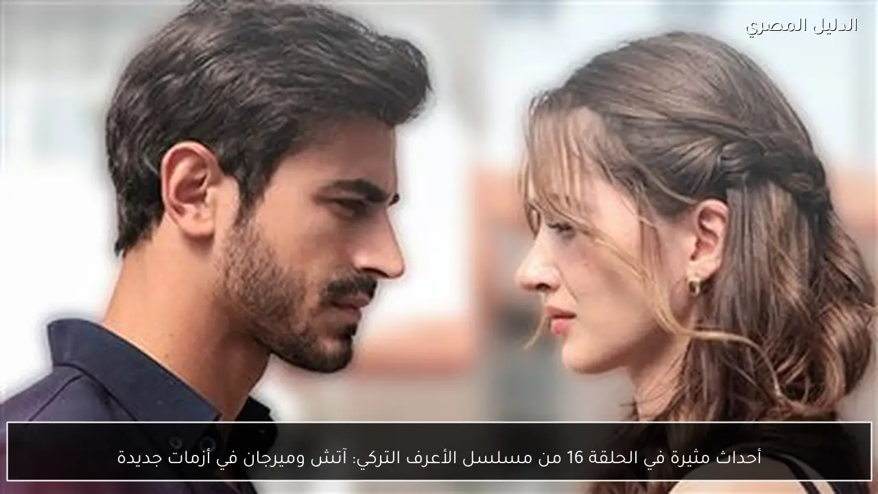 أحداث مثيرة في الحلقة 16 من مسلسل الأعرف التركي: آتش وميرجان في أزمات جديدة