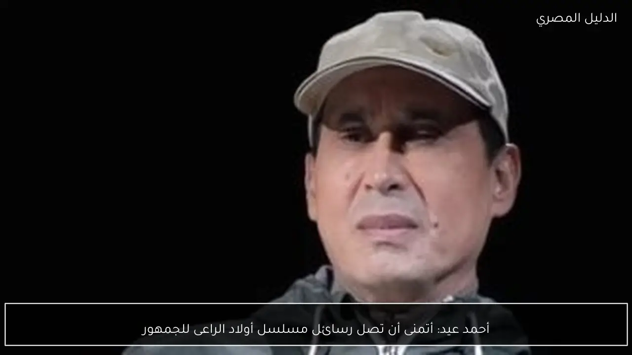 أحمد عيد: أتمنى أن تصل رسائل مسلسل أولاد الراعى للجمهور