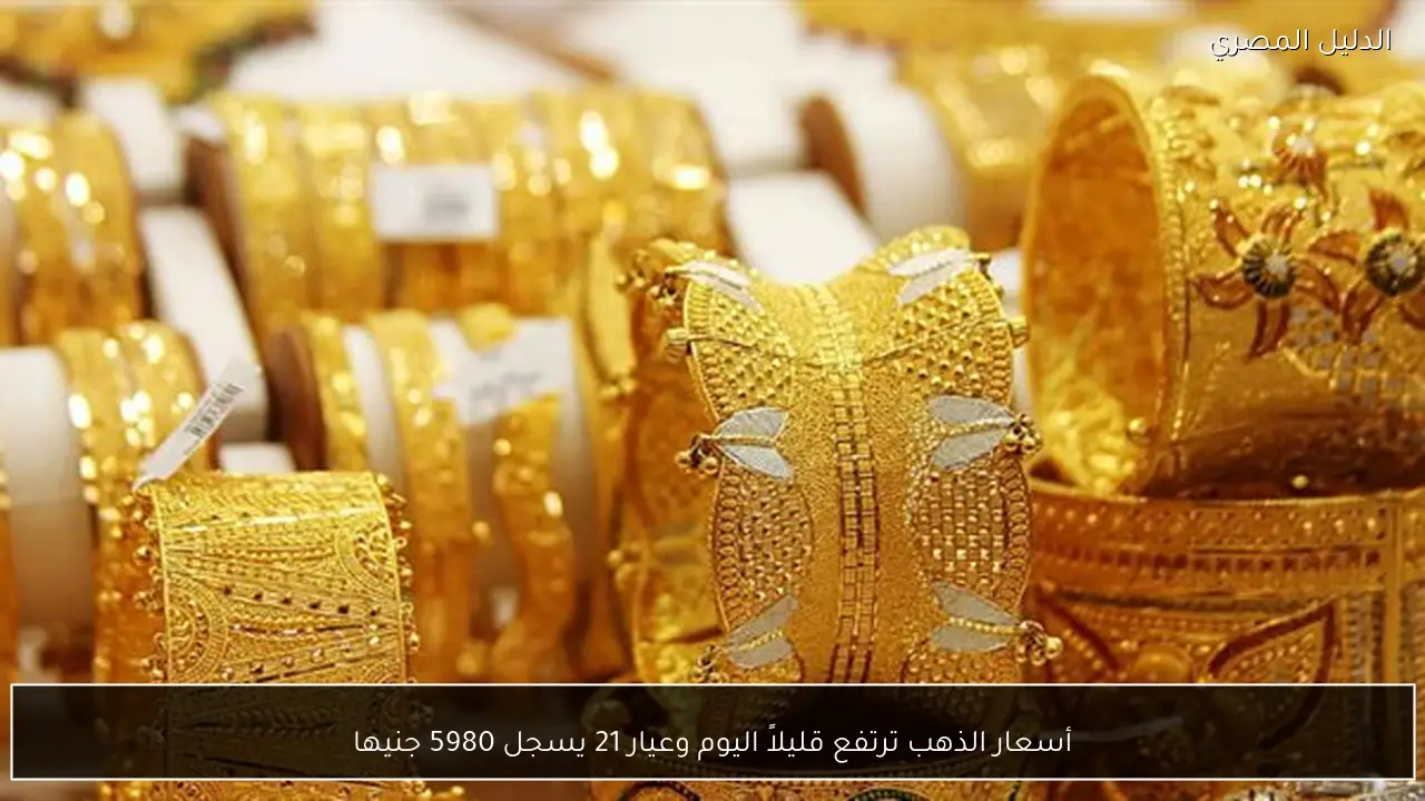 أسعار الذهب ترتفع قليلاً اليوم وعيار 21 يسجل 5980 جنيها