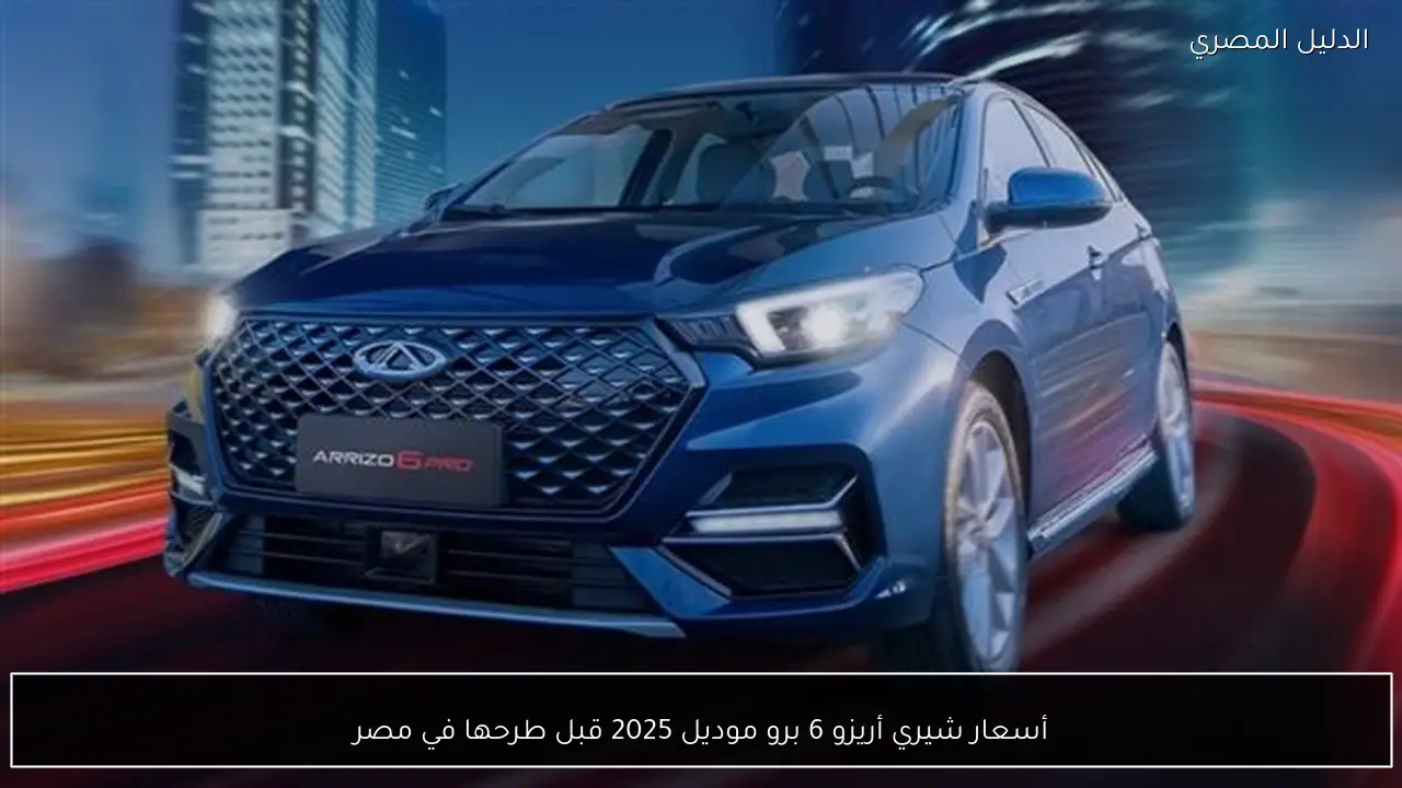 أسعار شيري أريزو 6 برو موديل 2025 قبل طرحها في مصر
