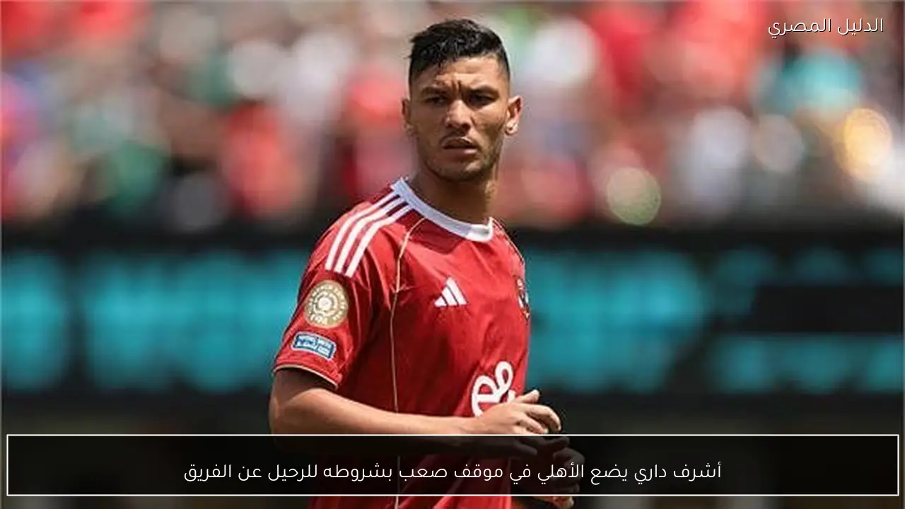 أشرف داري يضع الأهلي في موقف صعب بشروطه للرحيل عن الفريق