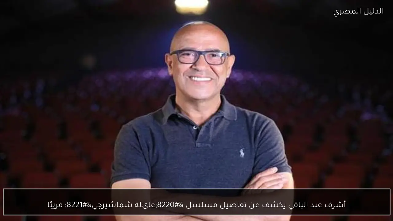 أشرف عبد الباقي يكشف عن تفاصيل مسلسل “عائلة شماشيرجي” قريبًا