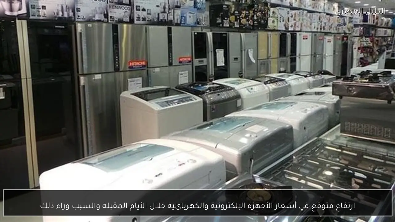 ارتفاع متوقع في أسعار الأجهزة الإلكترونية والكهربائية خلال الأيام المقبلة والسبب وراء ذلك