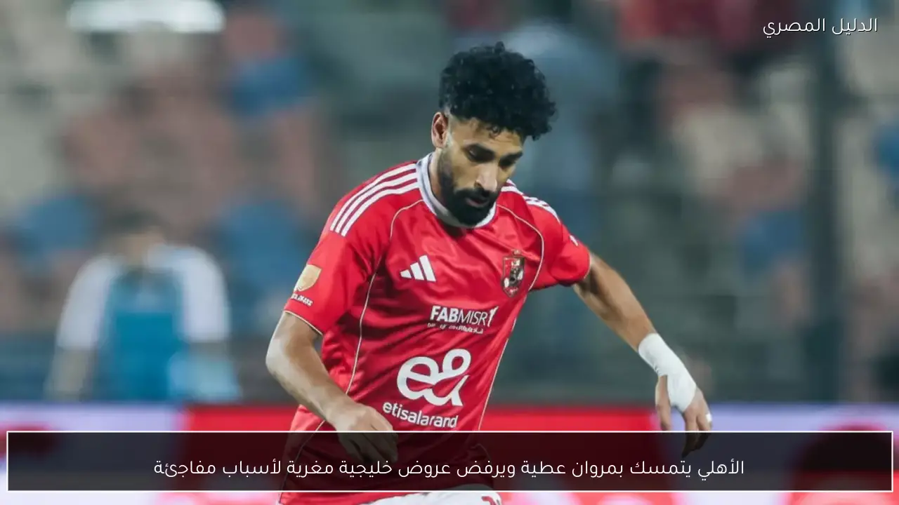 الأهلي يتمسك بمروان عطية ويرفض عروض خليجية مغرية لأسباب مفاجئة