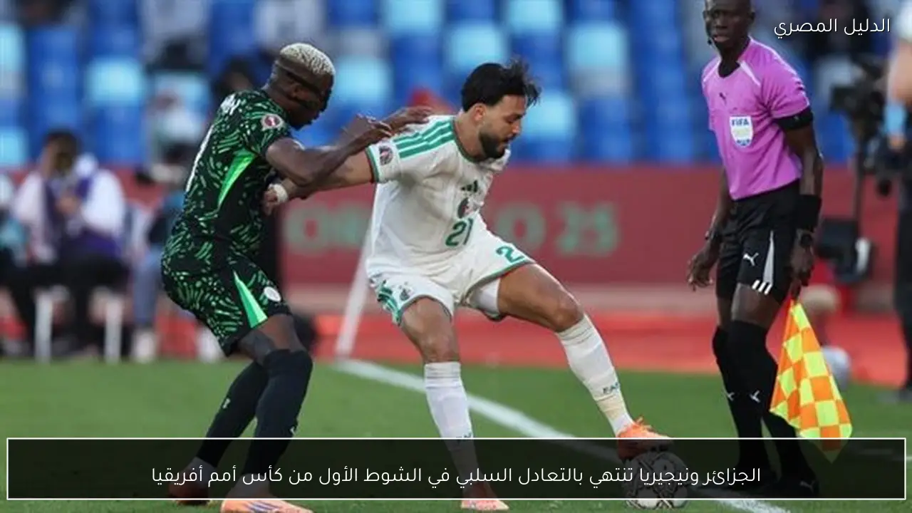 الجزائر ونيجيريا تنتهي بالتعادل السلبي في الشوط الأول من كأس أمم أفريقيا