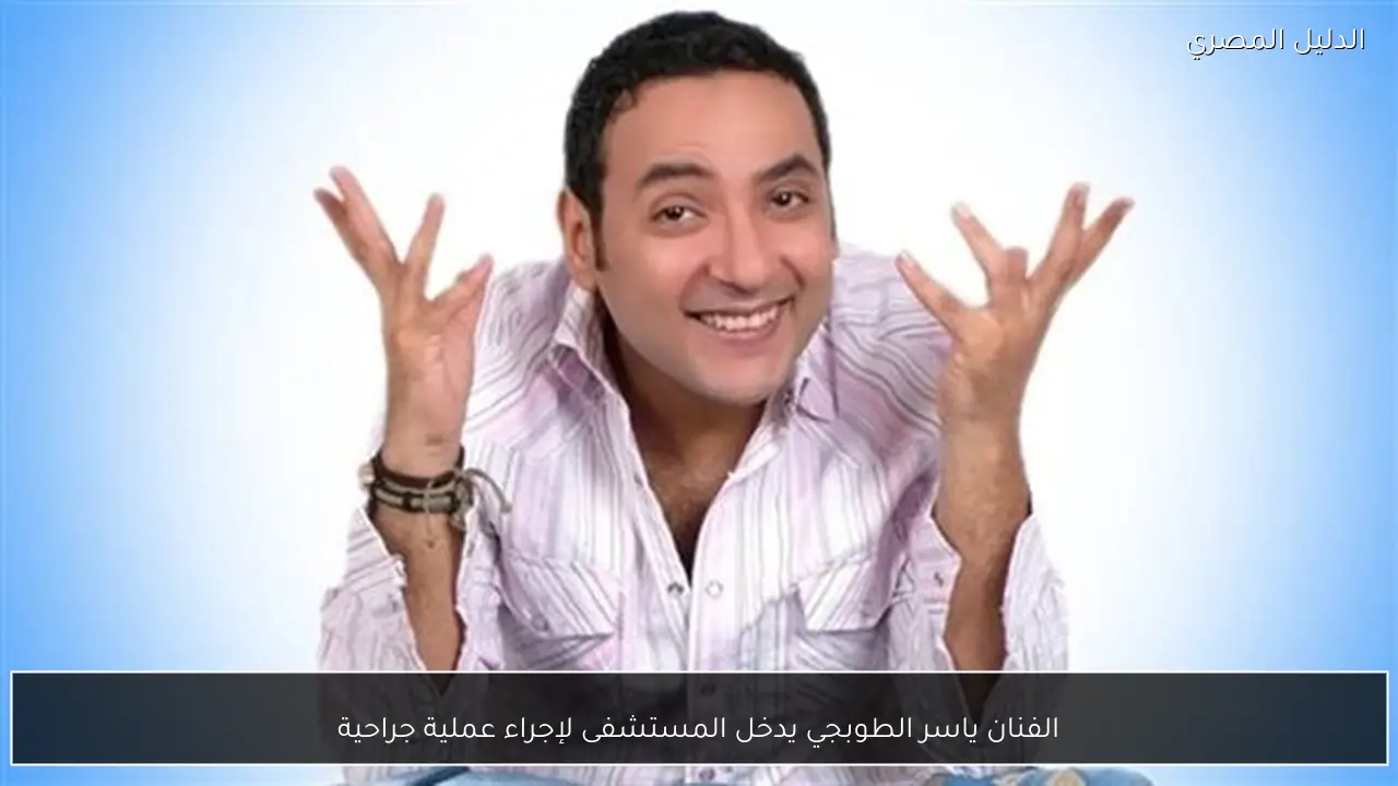الفنان ياسر الطوبجي يدخل المستشفى لإجراء عملية جراحية