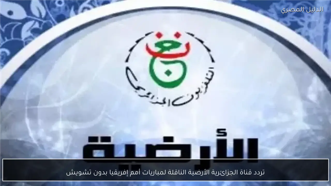 تردد قناة الجزائرية الأرضية الناقلة لمباريات أمم إفريقيا بدون تشويش