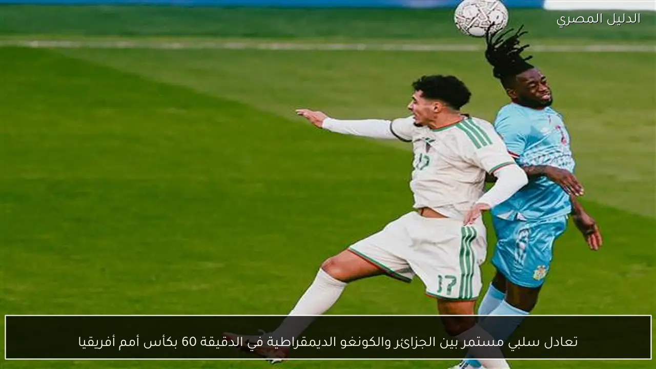 تعادل سلبي مستمر بين الجزائر والكونغو الديمقراطية في الدقيقة 60 بكأس أمم أفريقيا