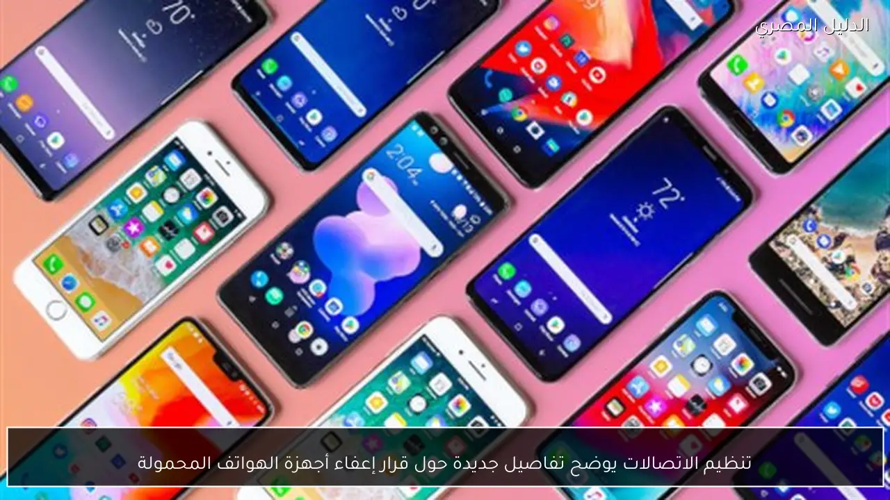 تنظيم الاتصالات يوضح تفاصيل جديدة حول قرار إعفاء أجهزة الهواتف المحمولة