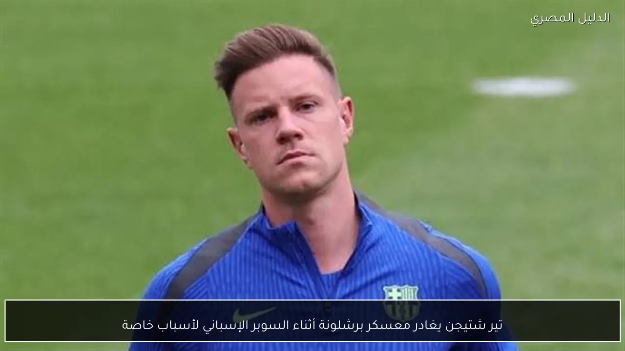 تير شتيجن يغادر معسكر برشلونة أثناء السوبر الإسباني لأسباب خاصة