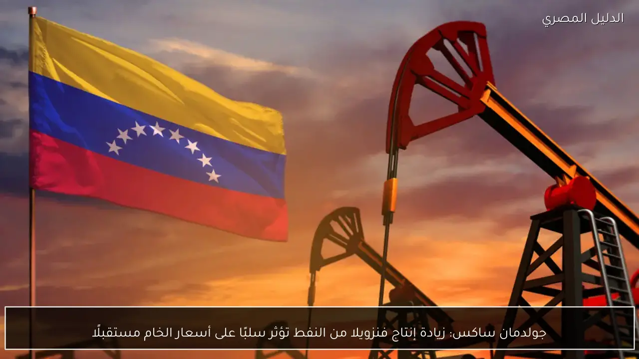 جولدمان ساكس: زيادة إنتاج فنزويلا من النفط تؤثر سلبًا على أسعار الخام مستقبلًا