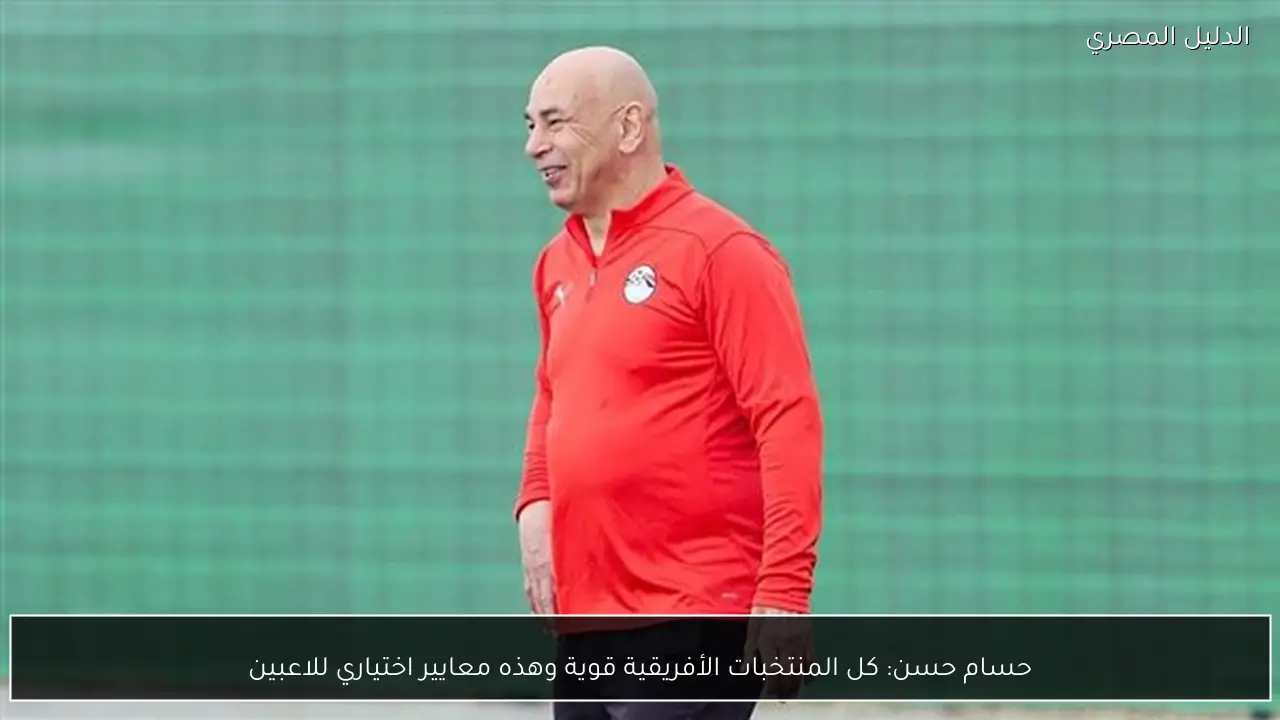 حسام حسن: كل المنتخبات الأفريقية قوية وهذه معايير اختياري للاعبين