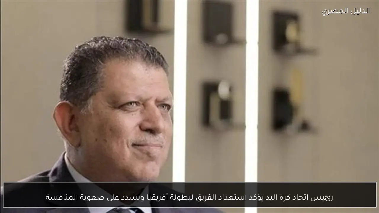 رئيس اتحاد كرة اليد يؤكد استعداد الفريق لبطولة أفريقيا ويشدد على صعوبة المنافسة