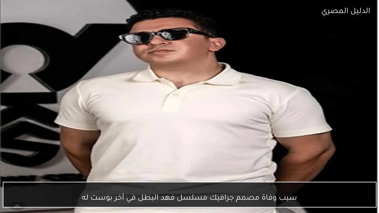 سبب وفاة مصمم جرافيك مسلسل فهد البطل في آخر بوست له