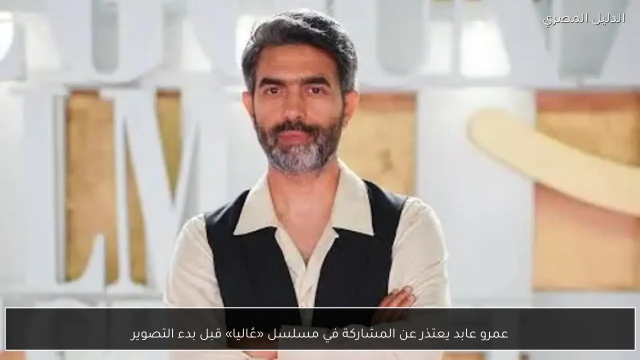 عمرو عابد يعتذر عن المشاركة في مسلسل «عُاليا» قبل بدء التصوير