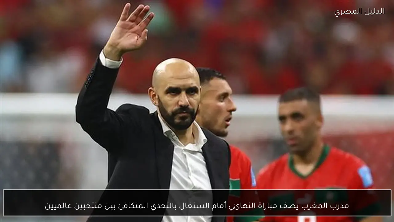 مدرب المغرب يصف مباراة النهائي أمام السنغال بالتحدي المتكافئ بين منتخبين عالميين
