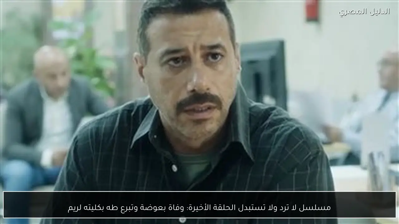 مسلسل لا ترد ولا تستبدل الحلقة الأخيرة: وفاة بعوضة وتبرع طه بكليته لريم