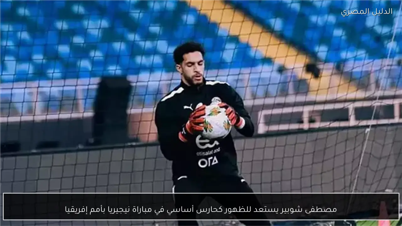 مصطفى شوبير يستعد للظهور كحارس أساسي في مباراة نيجيريا بأمم إفريقيا