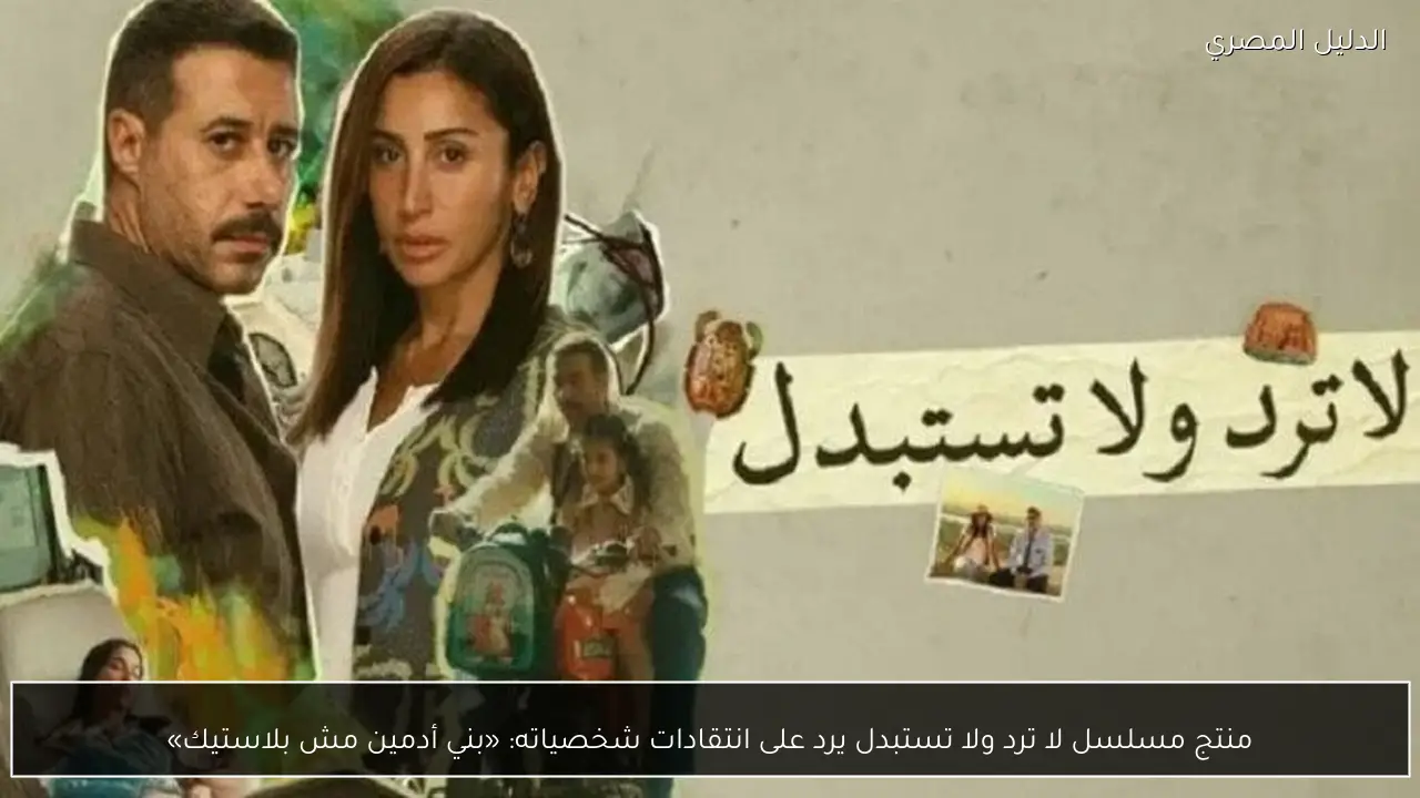 منتج مسلسل لا ترد ولا تستبدل يرد على انتقادات شخصياته: «بني أدمين مش بلاستيك»