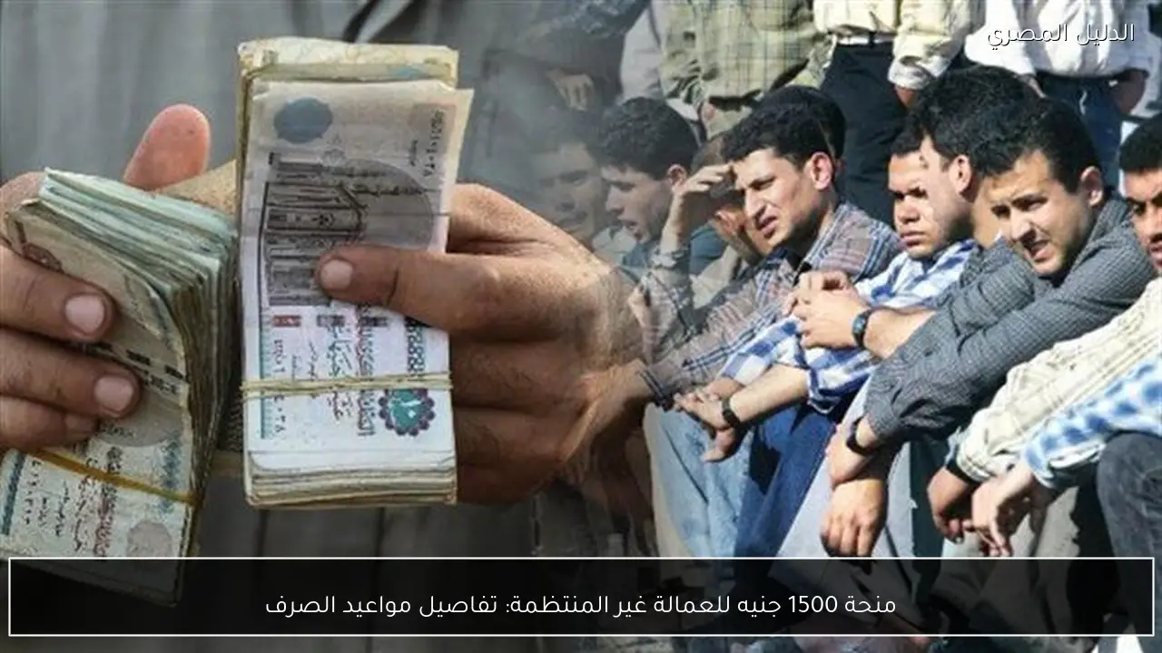 منحة 1500 جنيه للعمالة غير المنتظمة: تفاصيل مواعيد الصرف