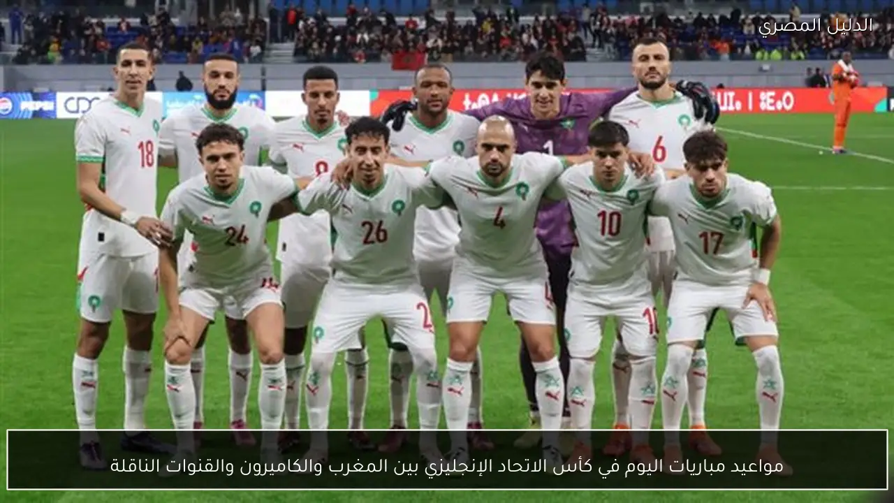 مواعيد مباريات اليوم في كأس الاتحاد الإنجليزي بين المغرب والكاميرون والقنوات الناقلة