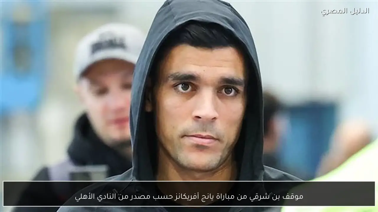 موقف بن شرقي من مباراة يانج أفريكانز حسب مصدر من النادي الأهلي