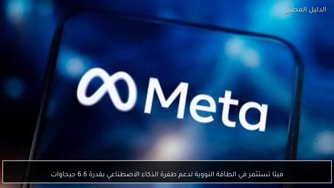 ميتا تستثمر في الطاقة النووية لدعم طفرة الذكاء الاصطناعي بقدرة 6.6 جيجاوات