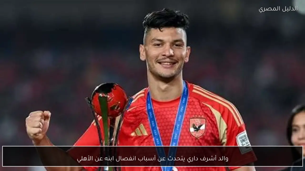 والد أشرف داري يتحدث عن أسباب انفصال ابنه عن الأهلي