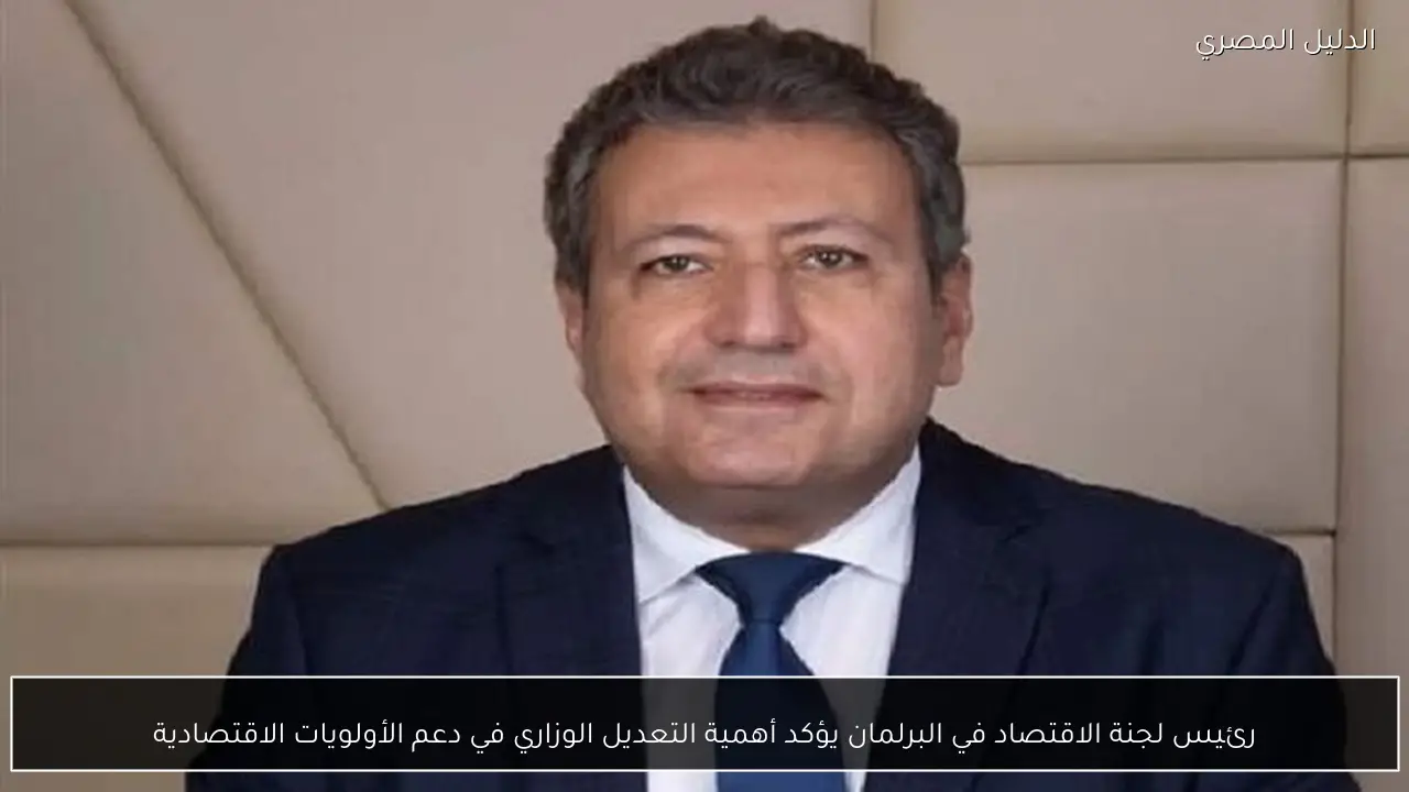 رئيس لجنة الاقتصاد في البرلمان يؤكد أهمية التعديل الوزاري في دعم الأولويات الاقتصادية